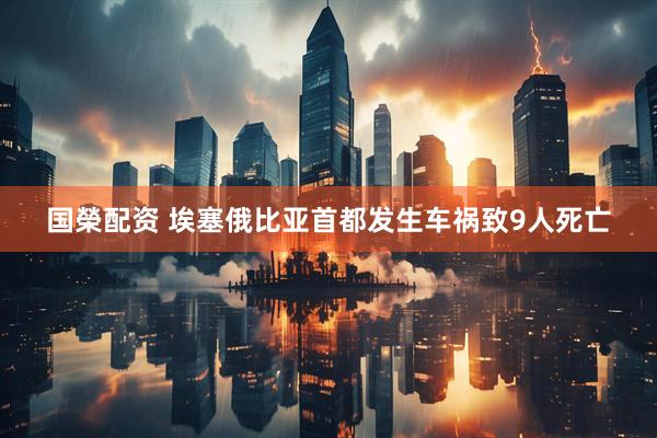 国榮配资 埃塞俄比亚首都发生车祸致9人死亡