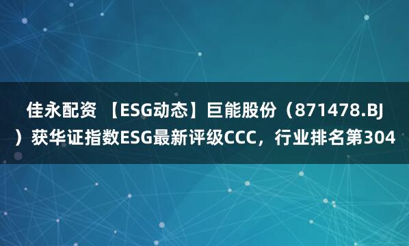 佳永配资 【ESG动态】巨能股份（871478.BJ）获华证指数ESG最新评级CCC，行业排名第304