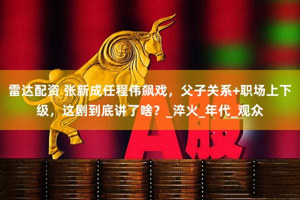 雷达配资 张新成任程伟飙戏，父子关系+职场上下级，这剧到底讲了啥？_淬火_年代_观众
