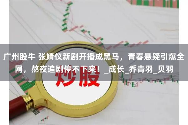 广州股牛 张婧仪新剧开播成黑马，青春悬疑引爆全网，熬夜追剧停不下来！_成长_乔青羽_贝羽
