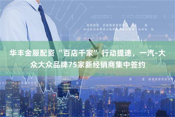 华丰金服配资 “百店千家” 行动提速，一汽-大众大众品牌75家新经销商集中签约