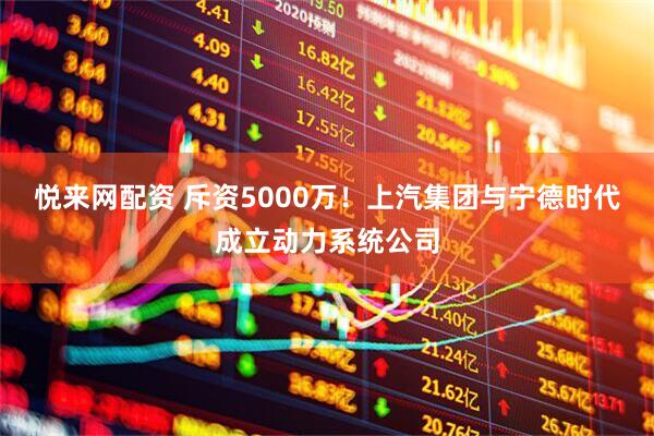 悦来网配资 斥资5000万！上汽集团与宁德时代成立动力系统公司