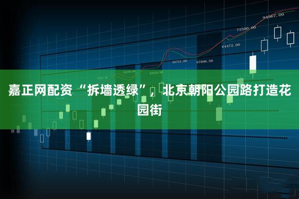 嘉正网配资 “拆墙透绿”，北京朝阳公园路打造花园街