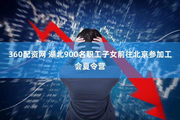360配资网 湖北900名职工子女前往北京参加工会夏令营