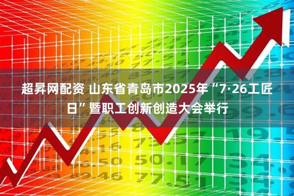 超昇网配资 山东省青岛市2025年“7·26工匠日”暨职工创新创造大会举行
