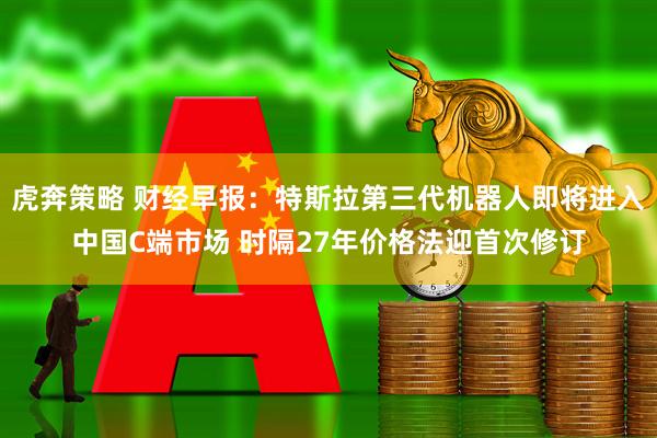 虎奔策略 财经早报：特斯拉第三代机器人即将进入中国C端市场 时隔27年价格法迎首次修订