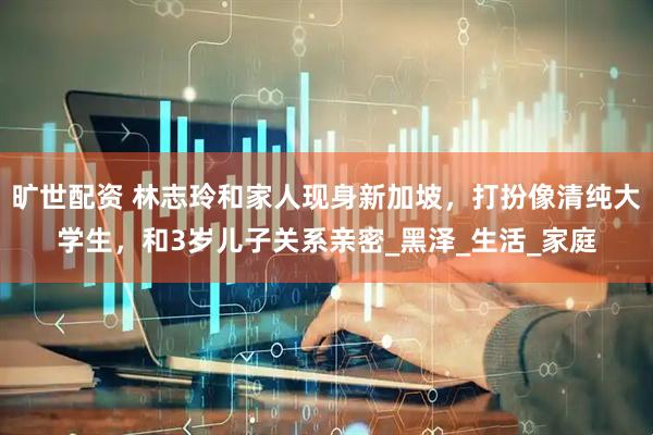 旷世配资 林志玲和家人现身新加坡，打扮像清纯大学生，和3岁儿子关系亲密_黑泽_生活_家庭