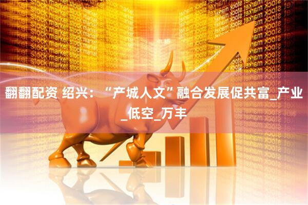 翻翻配资 绍兴：“产城人文”融合发展促共富_产业_低空_万丰