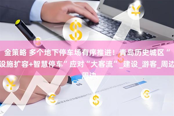 金策略 多个地下停车场有序推进！青岛历史城区“设施扩容+智慧停车”应对“大客流”_建设_游客_周边