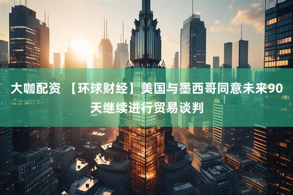 大咖配资 【环球财经】美国与墨西哥同意未来90天继续进行贸易谈判