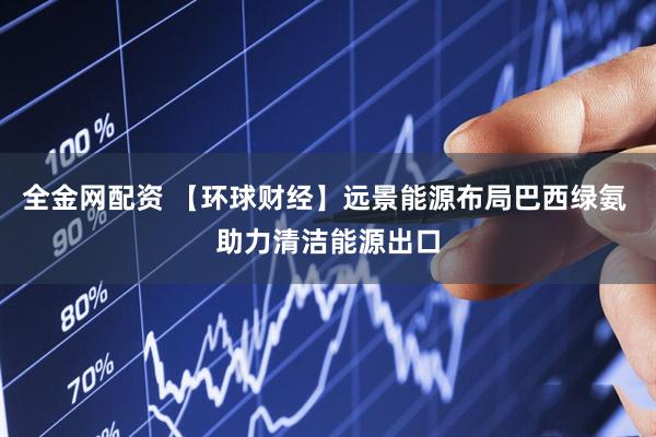 全金网配资 【环球财经】远景能源布局巴西绿氨 助力清洁能源出口
