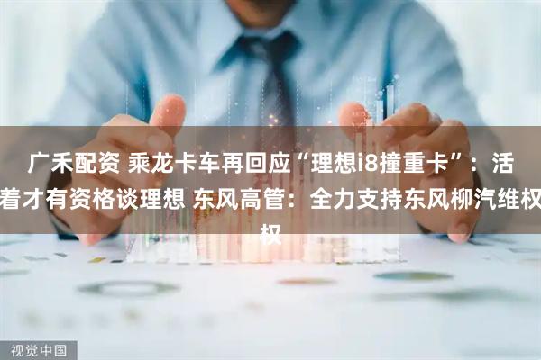 广禾配资 乘龙卡车再回应“理想i8撞重卡”：活着才有资格谈理想 东风高管：全力支持东风柳汽维权