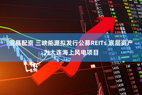 亚晶配资 三峡能源拟发行公募REITs 底层资产为大连海上风电项目