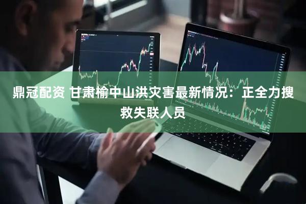 鼎冠配资 甘肃榆中山洪灾害最新情况：正全力搜救失联人员