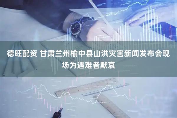 德旺配资 甘肃兰州榆中县山洪灾害新闻发布会现场为遇难者默哀