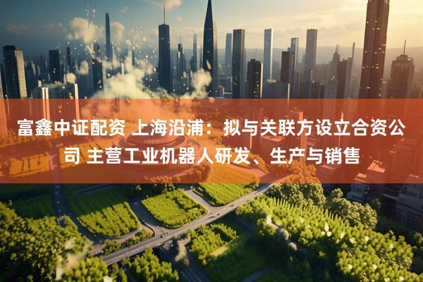 富鑫中证配资 上海沿浦：拟与关联方设立合资公司 主营工业机器人研发、生产与销售